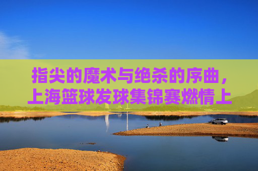 指尖的魔术与绝杀的序曲，上海篮球发球集锦赛燃情上演