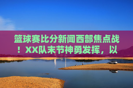 篮球赛比分新闻西部焦点战!XX队末节神勇发挥,以105-100险胜劲敌