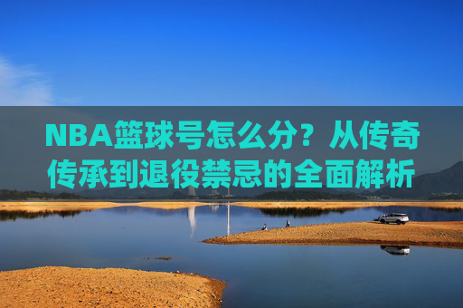NBA篮球号怎么分?从传奇传承到退役禁忌的全面解析