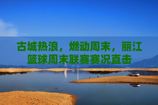 古城热浪,燃动周末,丽江篮球周末联赛赛况直击