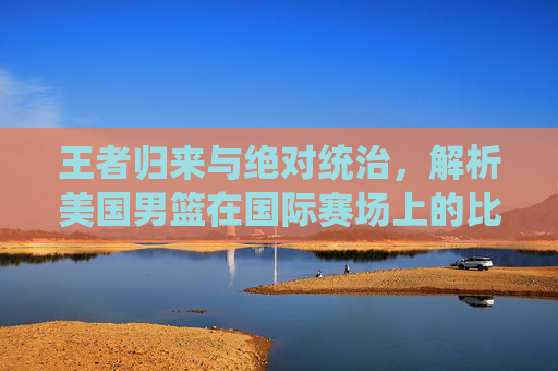 王者归来与绝对统治,解析美国男篮在国际赛场上的比分传奇