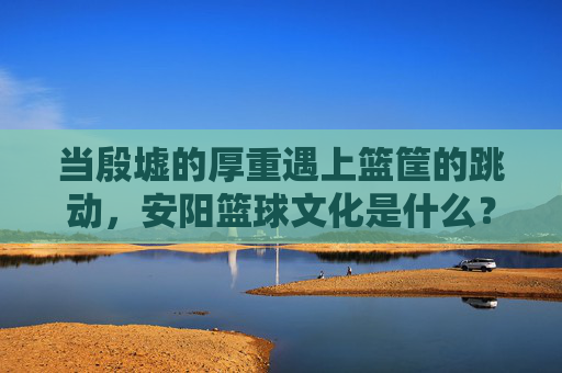 当殷墟的厚重遇上篮筐的跳动,安阳篮球文化是什么?