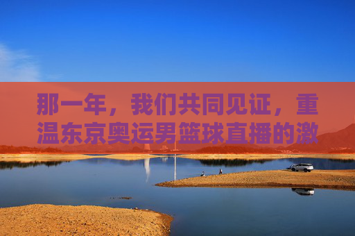 那一年,我们共同见证,重温东京奥运男篮球直播的激情与荣耀