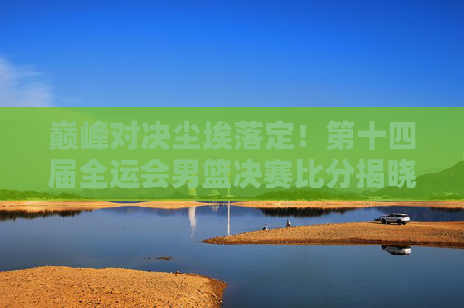 巅峰对决尘埃落定!第十四届全运会男篮决赛比分揭晓,山东男篮逆转夺冠