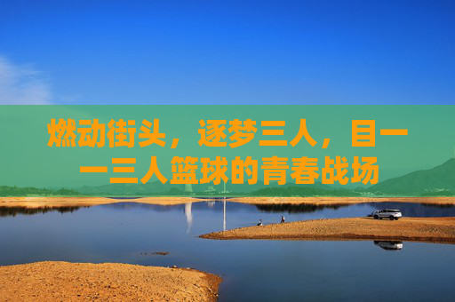燃动街头,逐梦三人,目一一三人篮球的青春战场