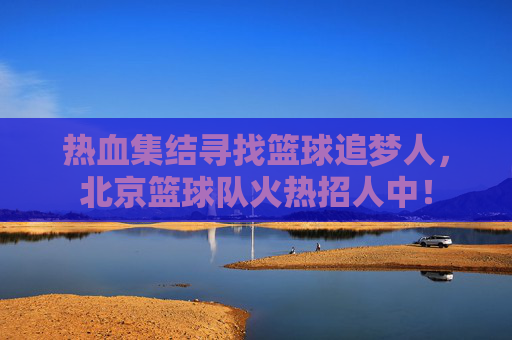 热血集结寻找篮球追梦人,北京篮球队火热招人中!