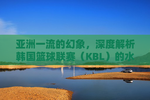 亚洲一流的幻象,深度解析韩国篮球联赛(KBL)的水准现状与隐忧