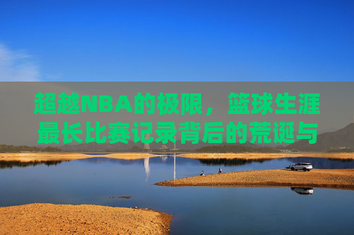 超越NBA的极限,篮球生涯最长比赛记录背后的荒诞与传奇
