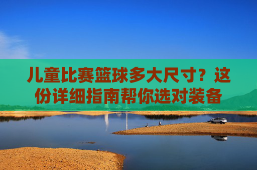 儿童比赛篮球多大尺寸?这份详细指南帮你选对装备