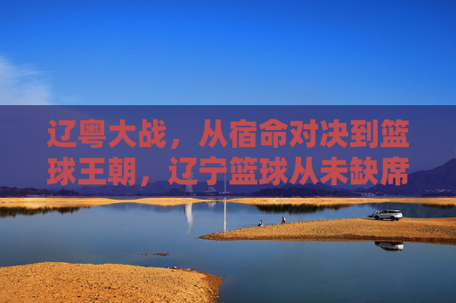 辽粤大战,从宿命对决到篮球王朝,辽宁篮球从未缺席广东的赛场