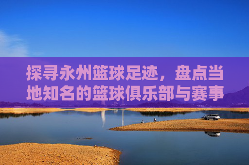 探寻永州篮球足迹，盘点当地知名的篮球俱乐部与赛事