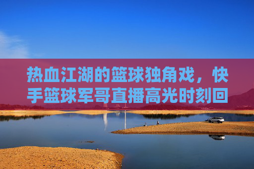 热血江湖的篮球独角戏，快手篮球军哥直播高光时刻回顾