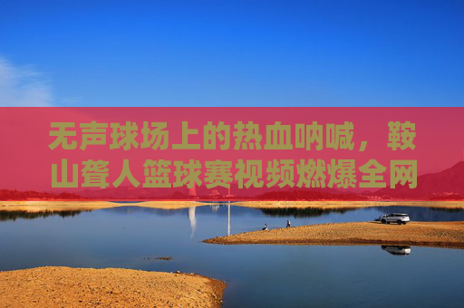 无声球场上的热血呐喊，鞍山聋人篮球赛视频燃爆全网