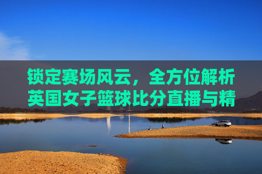 锁定赛场风云，全方位解析英国女子篮球比分直播与精彩看点
