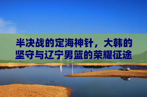 半决战的定海神针,大韩的坚守与辽宁男篮的荣耀征途
