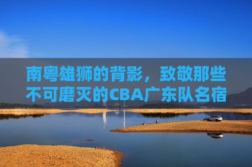 南粤雄狮的背影,致敬那些不可磨灭的CBA广东队名宿