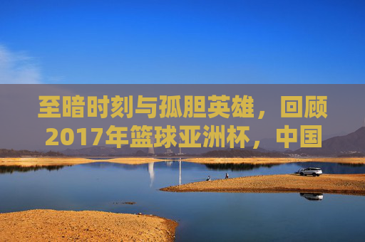 至暗时刻与孤胆英雄,回顾2017年篮球亚洲杯,中国男篮的痛与思