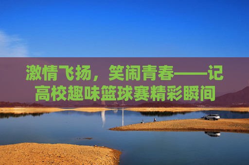 激情飞扬,笑闹青春——记高校趣味篮球赛精彩瞬间