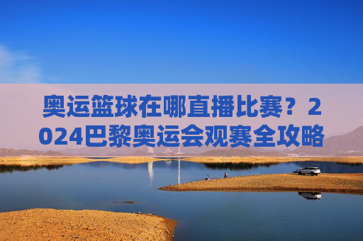 奥运篮球在哪直播比赛?2024巴黎奥运会观赛全攻略