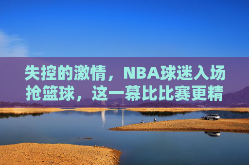 失控的激情，NBA球迷入场抢篮球，这一幕比比赛更精彩