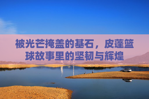 被光芒掩盖的基石，皮蓬篮球故事里的坚韧与辉煌