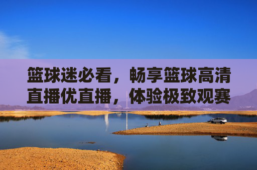 篮球迷必看,畅享篮球高清直播优直播,体验极致观赛盛宴