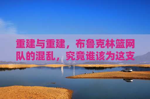 重建与重建,布鲁克林篮网队的混乱,究竟谁该为这支球队的篮球负责?