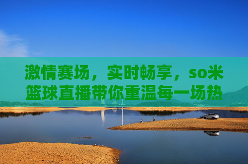 激情赛场，实时畅享，so米篮球直播带你重温每一场热血对决