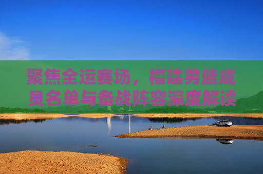 聚焦全运赛场，福建男篮成员名单与备战阵容深度解读
