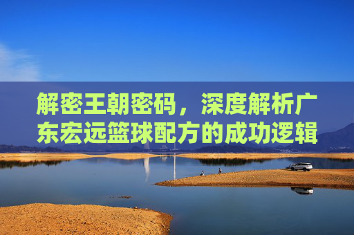 解密王朝密码,深度解析广东宏远篮球配方的成功逻辑