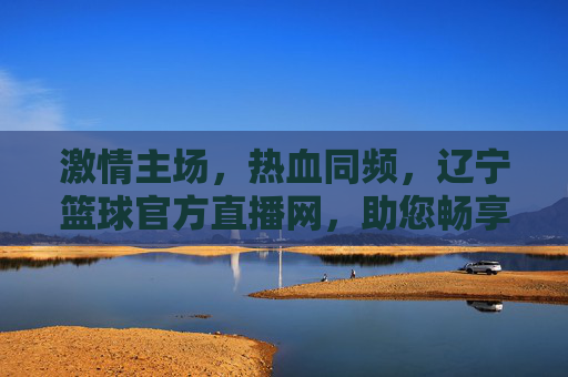 激情主场,热血同频,辽宁篮球官方直播网,助您畅享辽篮每一刻精彩