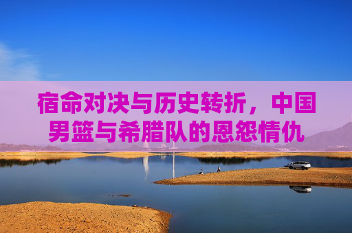 宿命对决与历史转折，中国男篮与希腊队的恩怨情仇