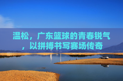 温松，广东篮球的青春锐气，以拼搏书写赛场传奇