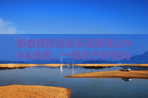 热血模拟当街头篮球遇上NBA选秀,一场关于梦想与成长的模仿秀