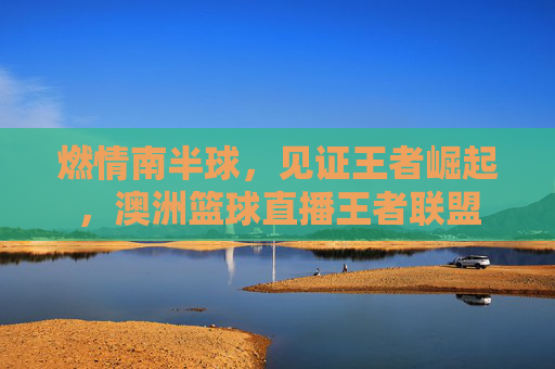燃情南半球,见证王者崛起,澳洲篮球直播王者联盟