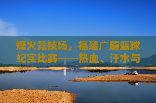 烽火竞技场，福建广厦篮球纪实比赛——热血、汗水与荣耀的瞬间