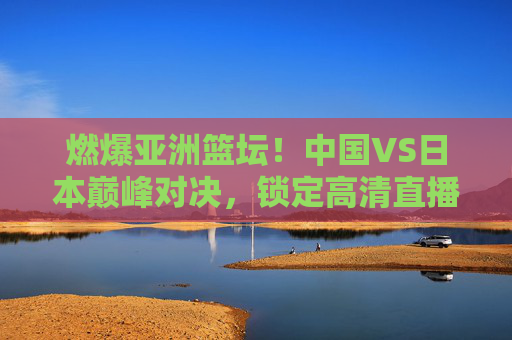 燃爆亚洲篮坛！中国VS日本巅峰对决，锁定高清直播