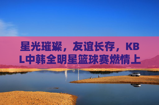 星光璀璨,友谊长存,KBL中韩全明星篮球赛燃情上演