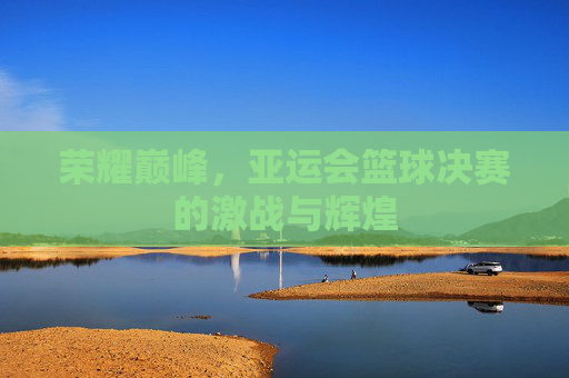 荣耀巅峰，亚运会篮球决赛的激战与辉煌