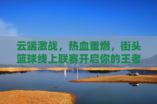 云端激战，热血重燃，街头篮球线上联赛开启你的王者征途