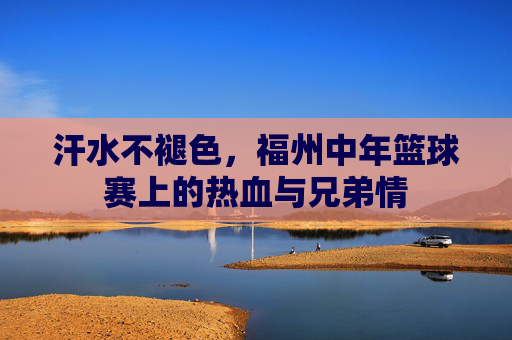 汗水不褪色，福州中年篮球赛上的热血与兄弟情