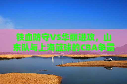 铁血防守VS华丽进攻,山东队与上海篮球的CBA争霸风云