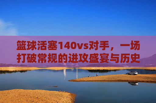 篮球活塞140vs对手,一场打破常规的进攻盛宴与历史时刻