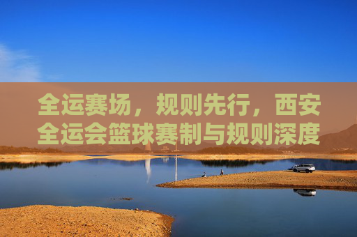 全运赛场,规则先行,西安全运会篮球赛制与规则深度解读