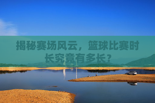揭秘赛场风云,篮球比赛时长究竟有多长?