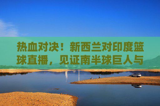 热血对决!新西兰对印度篮球直播,见证南半球巨人与亚洲新贵的巅峰碰撞