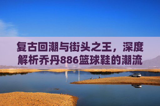 复古回潮与街头之王,深度解析乔丹886篮球鞋的潮流魅力