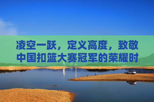 凌空一跃，定义高度，致敬中国扣篮大赛冠军的荣耀时刻