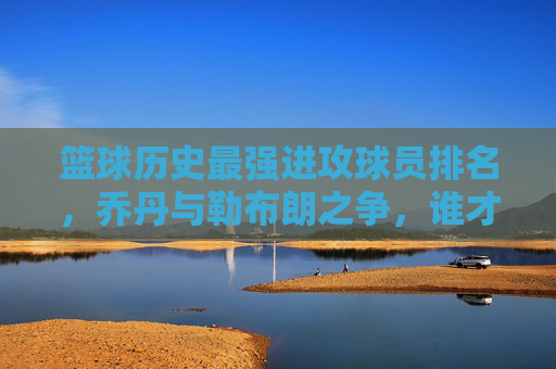 篮球历史最强进攻球员排名,乔丹与勒布朗之争,谁才是无解的得分机器?