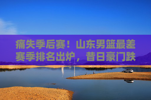 痛失季后赛!山东男篮最差赛季排名出炉,昔日豪门跌入谷底